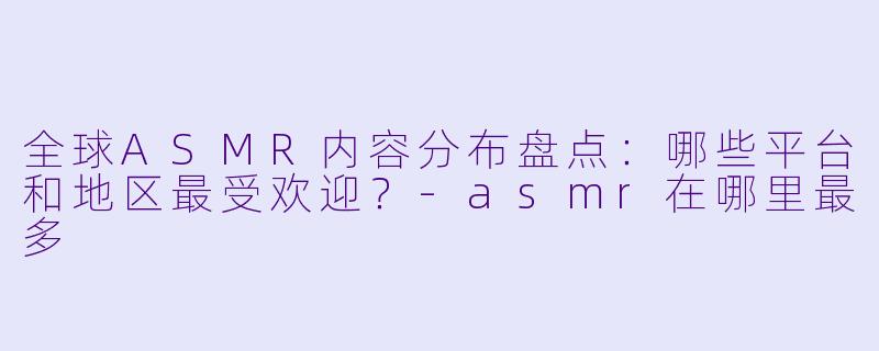 全球ASMR内容分布盘点:哪些平台和地区最受欢迎?