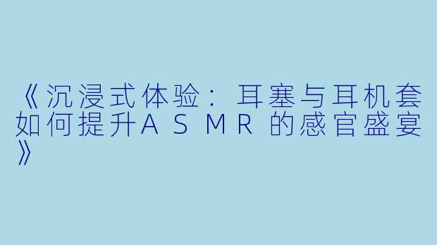 《沉浸式体验：耳塞与耳机套如何提升ASMR的感官盛宴》