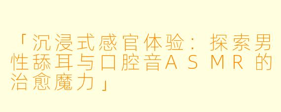 「沉浸式感官体验：探索男性舔耳与口腔音ASMR的治愈魔力」
