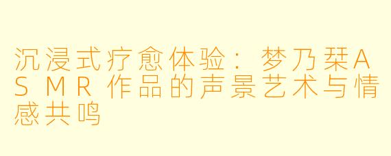沉浸式疗愈体验:梦乃栞ASMR作品的声景艺术与情感共鸣