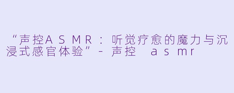 “声控ASMR：听觉疗愈的魔力与沉浸式感官体验”-声控 asmr