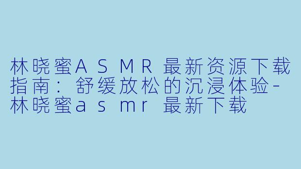 林晓蜜ASMR最新资源下载指南：舒缓放松的沉浸体验-林晓蜜asmr最新下载