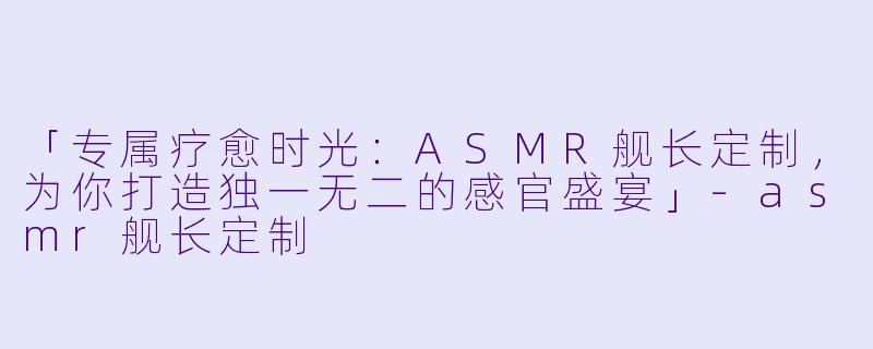 「专属疗愈时光:ASMR舰长定制,为你打造独一无二的感官盛宴」