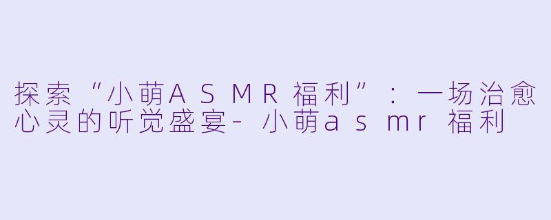 探索“小萌ASMR福利”：一场治愈心灵的听觉盛宴-小萌asmr福利