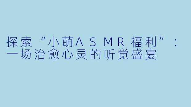 探索“小萌ASMR福利”:一场治愈心灵的听觉盛宴