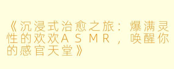 《沉浸式治愈之旅:爆满灵性的欢欢ASMR,唤醒你的感官天堂》