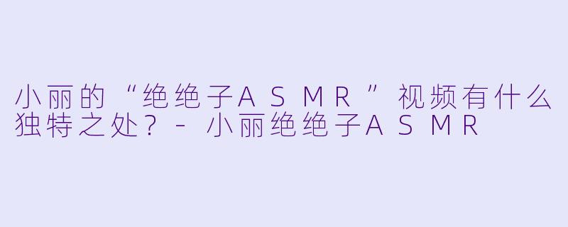 小丽的“绝绝子ASMR”视频有什么独特之处?