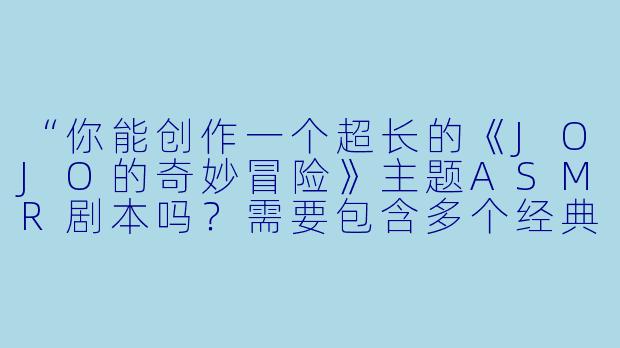“你能创作一个超长的《JOJO的奇妙冒险》主题ASMR剧本吗？需要包含多个经典角色（如空条承太郎、迪奥·布兰度等）、标志性台词（如‘やれやれだぜ’‘無駄無駄！’）、以及替身战斗的音效设计（如白金之星挥拳、世界时停的音效）。希望有丰富的环境场景（埃及沙漠、意大利街道等），并通过耳语、角色切换、3D环绕音效营造沉浸感。时长最好在1小时以上，且包含放松助眠和热血战斗的双重节奏。可以分段详细描述吗？”-JOJO的超长asmr