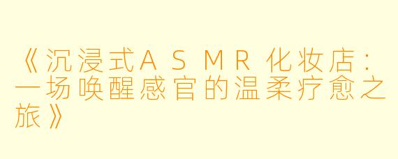 《沉浸式ASMR化妆店:一场唤醒感官的温柔疗愈之旅》