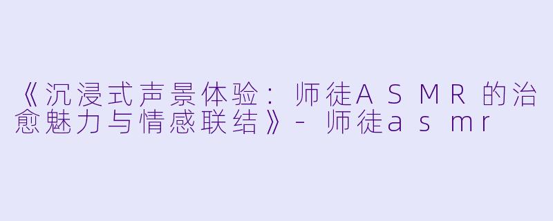 《沉浸式声景体验：师徒ASMR的治愈魅力与情感联结》-师徒asmr