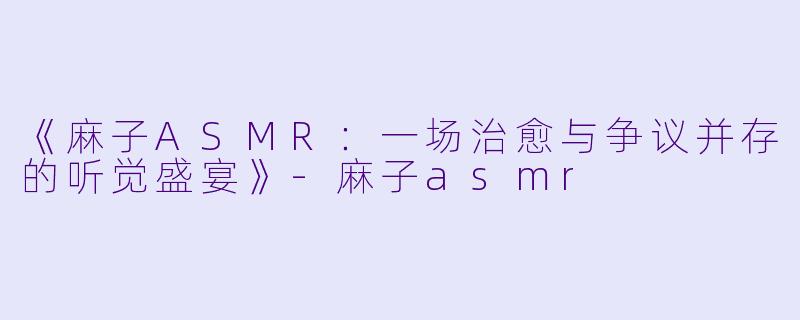 《麻子ASMR：一场治愈与争议并存的听觉盛宴》-麻子asmr