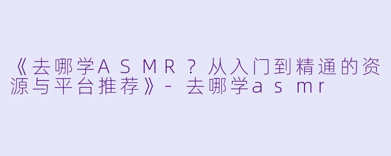 《去哪学ASMR?从入门到精通的资源与平台推荐》
