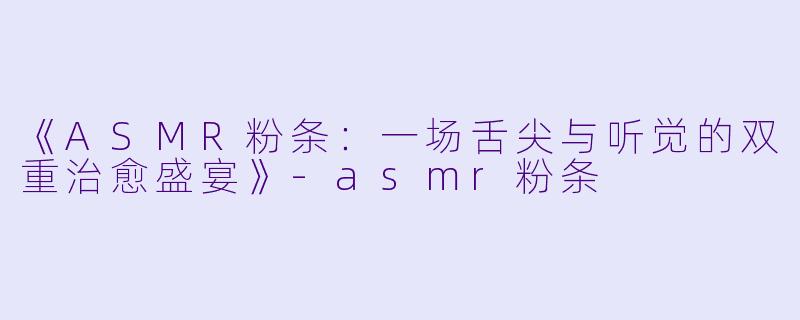 《ASMR粉条：一场舌尖与听觉的双重治愈盛宴》-asmr粉条
