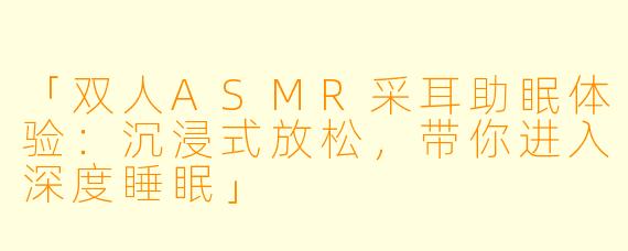 「双人ASMR采耳助眠体验：沉浸式放松，带你进入深度睡眠」