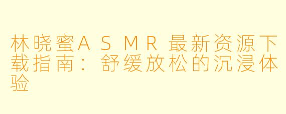 林晓蜜ASMR最新资源下载指南：舒缓放松的沉浸体验