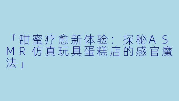 「甜蜜疗愈新体验：探秘ASMR仿真玩具蛋糕店的感官魔法」