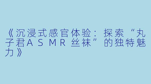 《沉浸式感官体验：探索“丸子君ASMR丝袜”的独特魅力》
