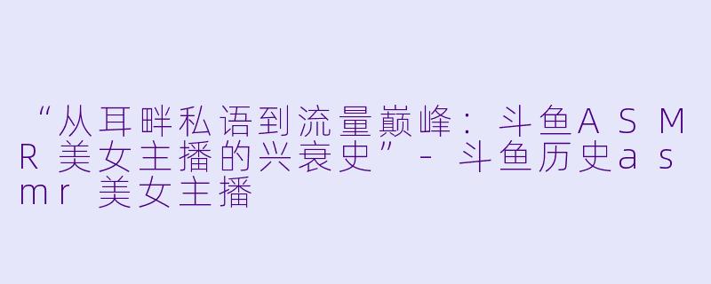 “从耳畔私语到流量巅峰：斗鱼ASMR美女主播的兴衰史”-斗鱼历史asmr美女主播