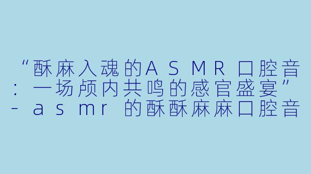 “酥麻入魂的ASMR口腔音：一场颅内共鸣的感官盛宴”-asmr的酥酥麻麻口腔音