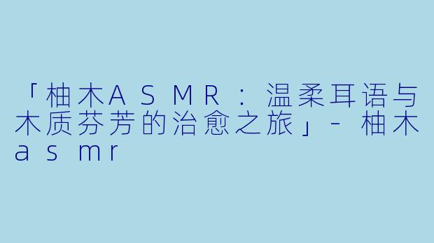 「柚木ASMR：温柔耳语与木质芬芳的治愈之旅」-柚木asmr