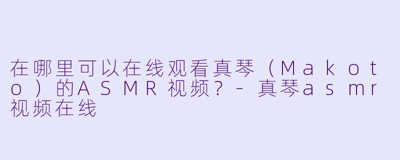 在哪里可以在线观看真琴(Makoto)的ASMR视频?