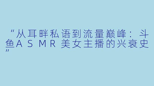 “从耳畔私语到流量巅峰：斗鱼ASMR美女主播的兴衰史”