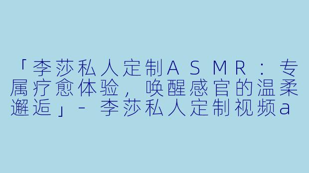 「李莎私人定制ASMR：专属疗愈体验，唤醒感官的温柔邂逅」-李莎私人定制视频asmr