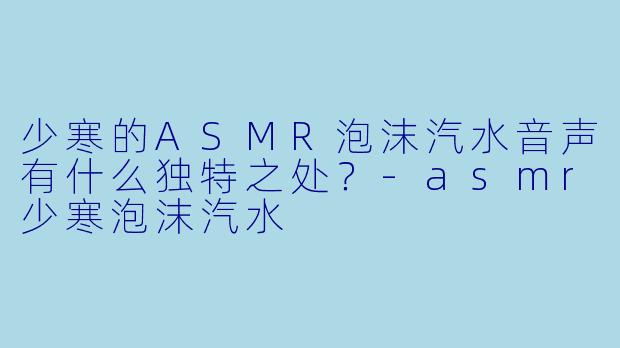 少寒的ASMR泡沫汽水音声有什么独特之处?
