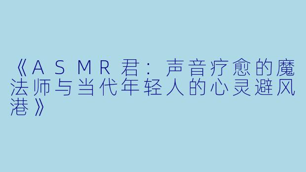 《ASMR君：声音疗愈的魔法师与当代年轻人的心灵避风港》