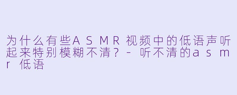 为什么有些ASMR视频中的低语声听起来特别模糊不清？-听不清的asmr低语