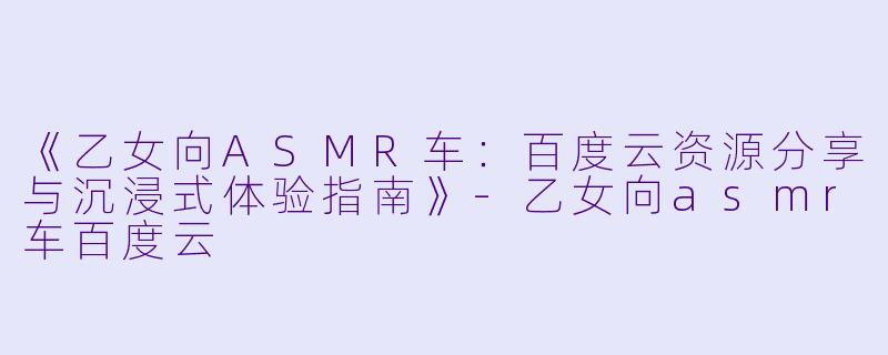 《乙女向ASMR车：百度云资源分享与沉浸式体验指南》-乙女向asmr车百度云