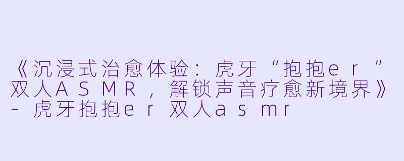 《沉浸式治愈体验：虎牙“抱抱er”双人ASMR，解锁声音疗愈新境界》-虎牙抱抱er双人asmr