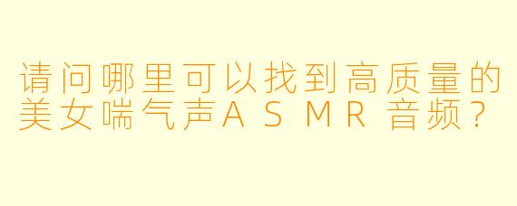 请问哪里可以找到高质量的美女喘气声ASMR音频？