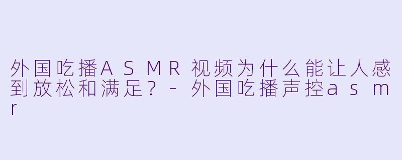 外国吃播ASMR视频为什么能让人感到放松和满足?