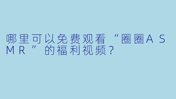 哪里可以免费观看“圈圈ASMR”的福利视频？