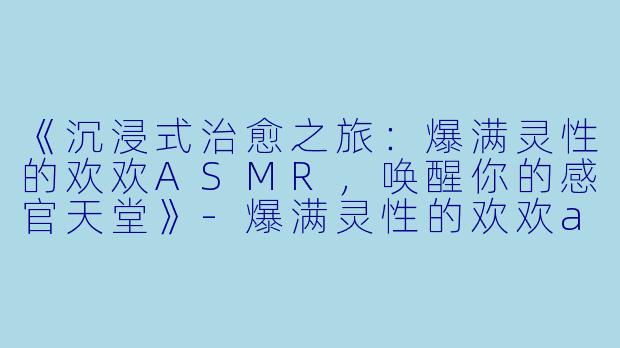 《沉浸式治愈之旅：爆满灵性的欢欢ASMR，唤醒你的感官天堂》-爆满灵性的欢欢asmr