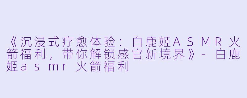 《沉浸式疗愈体验：白鹿姬ASMR火箭福利，带你解锁感官新境界》-白鹿姬asmr火箭福利