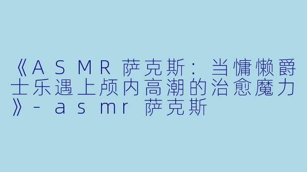 《ASMR萨克斯:当慵懒爵士乐遇上颅内高潮的治愈魔力》