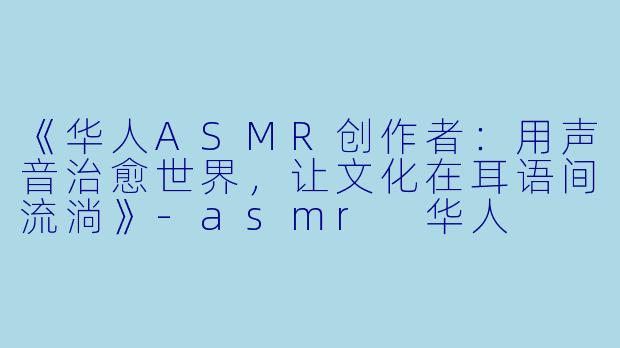 《华人ASMR创作者：用声音治愈世界，让文化在耳语间流淌》-asmr 华人