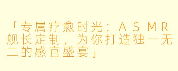 「专属疗愈时光：ASMR舰长定制，为你打造独一无二的感官盛宴」