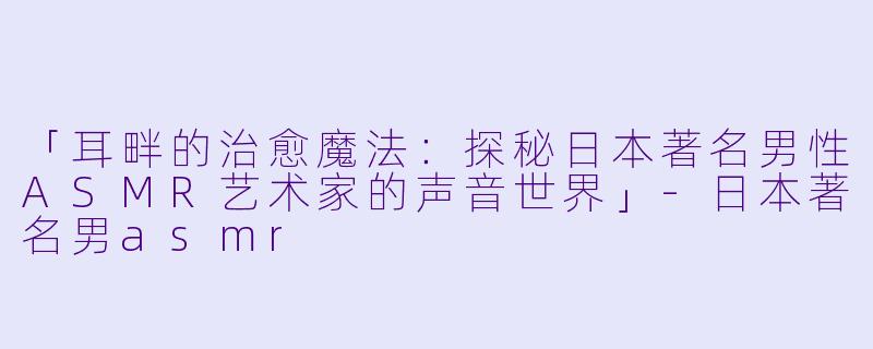 「耳畔的治愈魔法:探秘日本著名男性ASMR艺术家的声音世界」