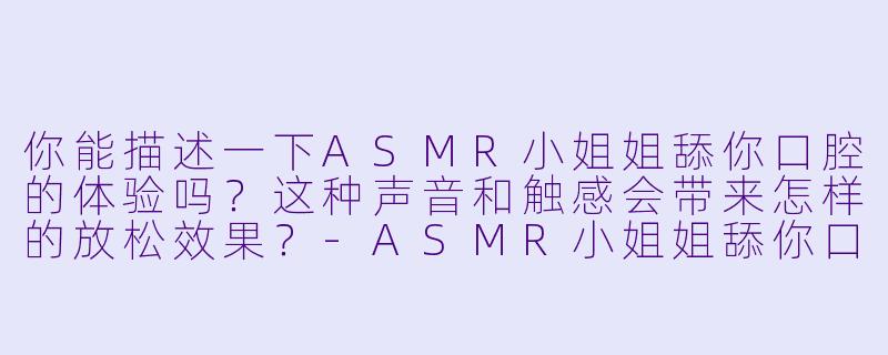 你能描述一下ASMR小姐姐舔你口腔的体验吗？这种声音和触感会带来怎样的放松效果？-ASMR小姐姐舔你口腔