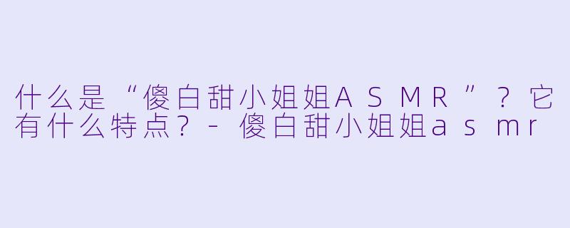 什么是“傻白甜小姐姐ASMR”?它有什么特点?