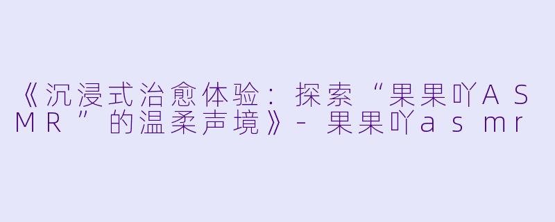 《沉浸式治愈体验：探索“果果吖ASMR”的温柔声境》-果果吖asmr