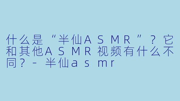 什么是“半仙ASMR”？它和其他ASMR视频有什么不同？-半仙asmr