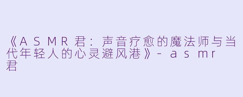 《ASMR君：声音疗愈的魔法师与当代年轻人的心灵避风港》-asmr 君