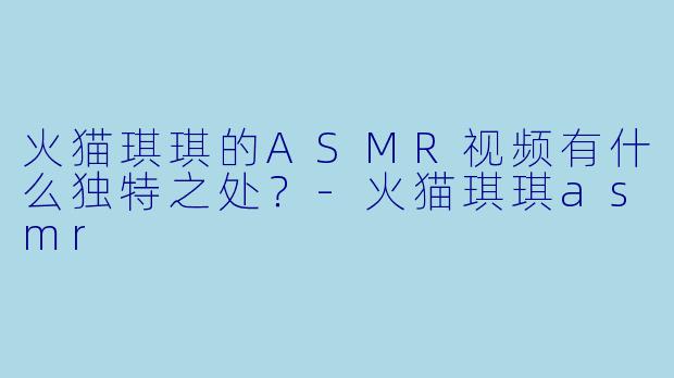 火猫琪琪的ASMR视频有什么独特之处？-火猫琪琪asmr