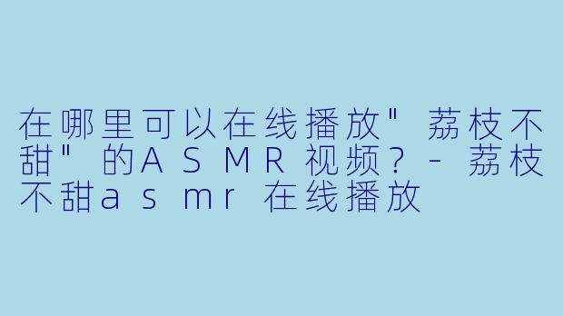 在哪里可以在线播放"荔枝不甜"的ASMR视频?