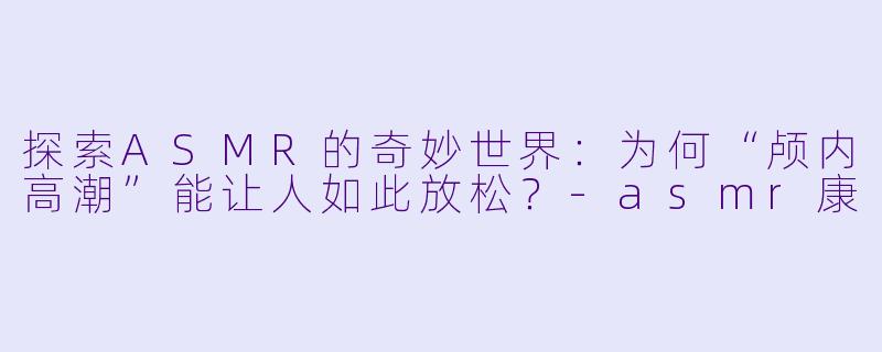 探索ASMR的奇妙世界：为何“颅内高潮”能让人如此放松？-asmr康