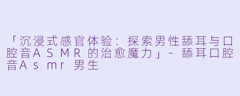 「沉浸式感官体验：探索男性舔耳与口腔音ASMR的治愈魔力」-舔耳口腔音Asmr男生